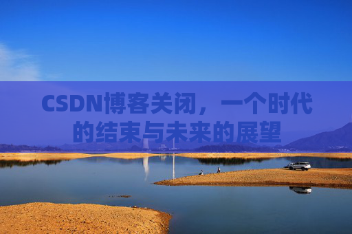 CSDN博客关闭，一个时代的结束与未来的展望